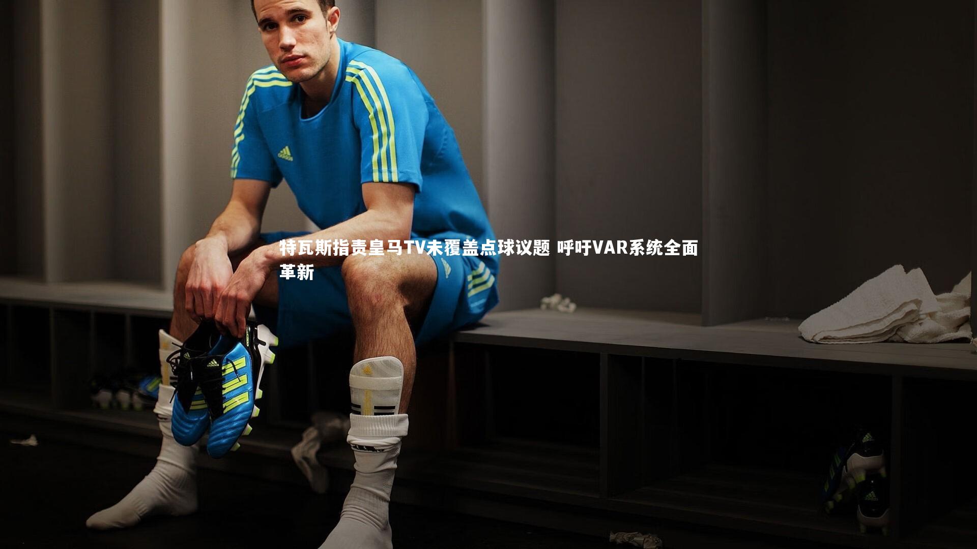 特瓦斯指责皇马TV未覆盖点球议题 呼吁VAR系统全面革新